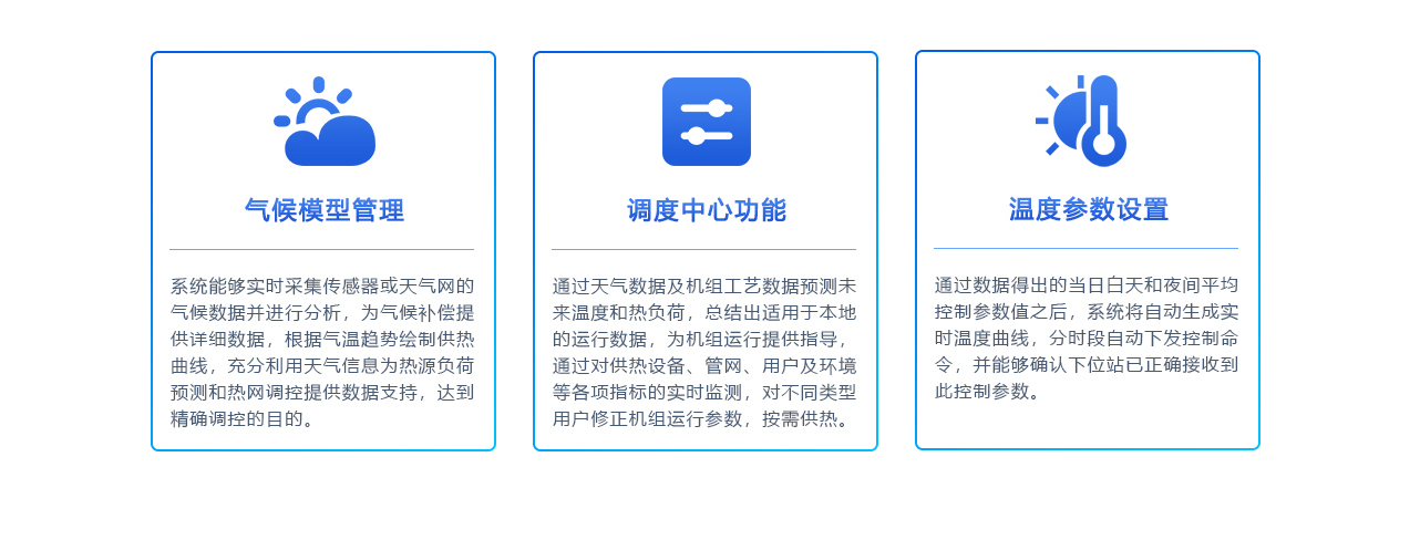 北京创易时代科技有限公司 智慧热网系统下的气候模型管理系统能够实时采集传感器或天气网的气候数据并进行分析，为气候补偿提供详细数据。根据气温趋势绘制供热曲线，充分利用天气信息为热源负荷预测和热网调控提供数据支持，实现精确调控。

调度中心功能
通过天气数据及机组工艺数据预测未来温度和热负荷，总结出适用于本地的运行数据，为机组运行提供指导。通过对供热设备、管网、用户及环境等各项指标的实时监测，对不同类型用户修正机组运行参数，按需供热。

温度参数设置
系统根据得出的当日白天和夜间平均控制参数值，自动生成实时温度曲线，并分时段自动下发控制命令。同时，系统能够确认下位站已正确接收到此控制参数，确保温度调节的准确性和及时性。