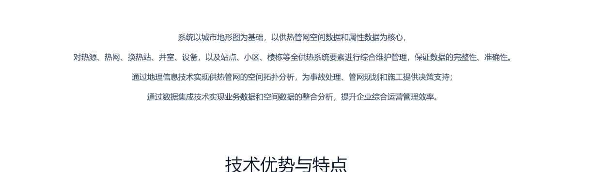 北京创易时代科技有限公司 地理信息 系统以城市地形图为基础，以供热管网空间数据和属性数据为核心，对热源、热网、换热站、井室、设备，以及站点、小区、楼栋等全供热系统要素进行综合维护管理，保证数据的完整性、准确性。通过地理信息技术实现供热管网的空间拓扑分析，为事故处理、管网规划和施工提供决策支持，通过数据集成技术实现业务数据和空间数据的整合分析，提升企业综合运营管理效率。