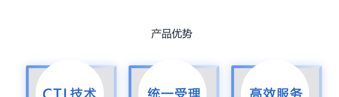 产品优势
CTI技术
呼叫中心系统
采用先进的CTI技术，将人工电话形式电脑化管理，更好地维护客户关系，增强服务效益。

统一受理
集中受理业务
通过统一的客服号码呼出和呼入，集中受理客户的业务需求，为客户提供综合性服务的无形窗口。

高效服务
一站式的服务
实现“一个电话、一个窗口、一站式服务”，在员工和客户之间架起一座高效服务、诚信沟通的桥梁。